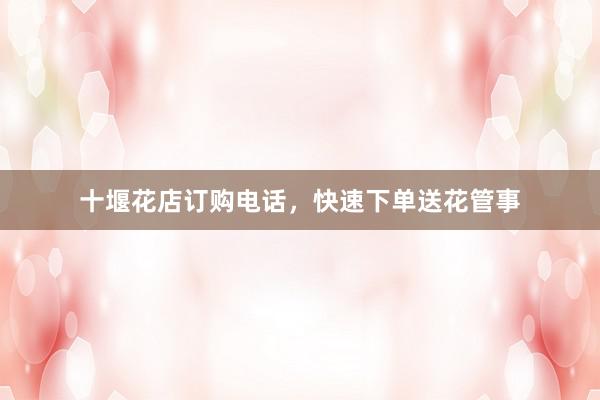 十堰花店订购电话，快速下单送花管事