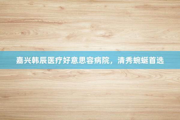 嘉兴韩辰医疗好意思容病院，清秀蜿蜒首选