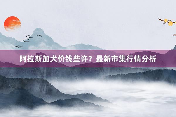 阿拉斯加犬价钱些许？最新市集行情分析