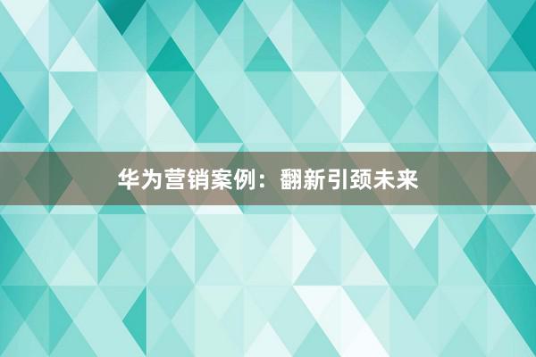 华为营销案例：翻新引颈未来